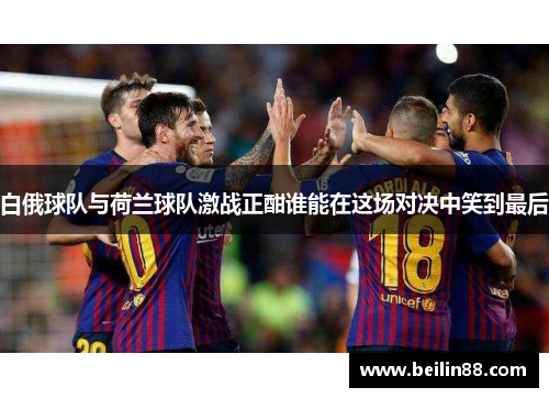 白俄球队与荷兰球队激战正酣谁能在这场对决中笑到最后