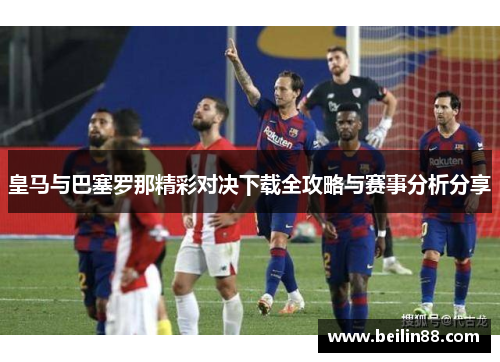 皇马与巴塞罗那精彩对决下载全攻略与赛事分析分享